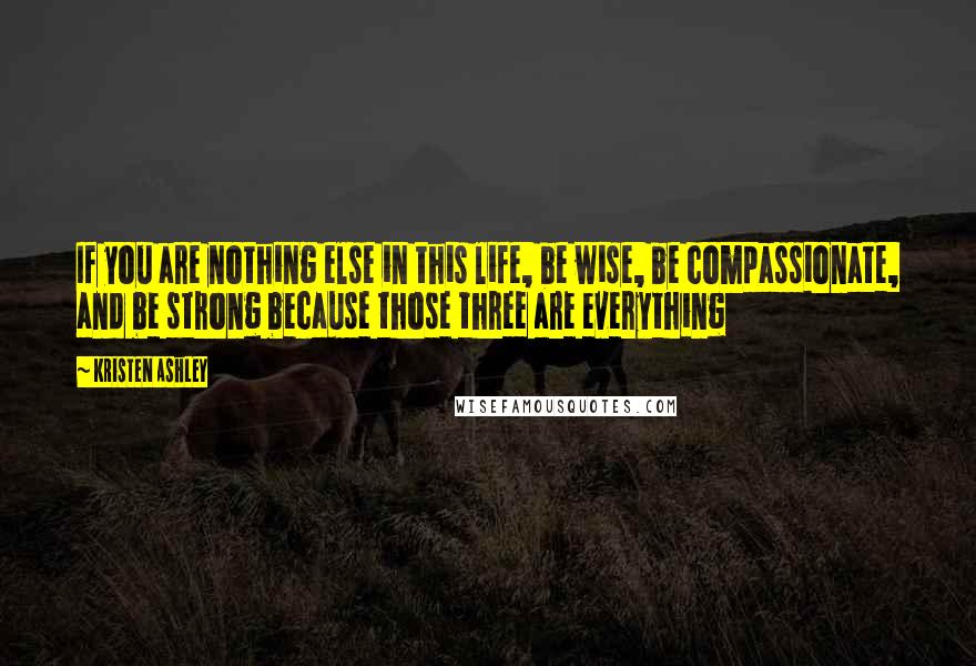 Kristen Ashley Quotes: If you are nothing else in this life, be wise, be compassionate, and be strong because those three are everything
