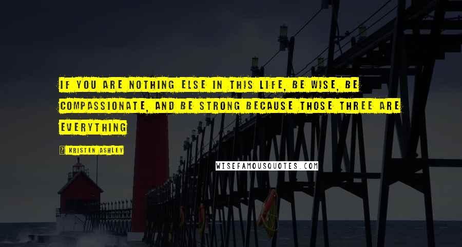 Kristen Ashley Quotes: If you are nothing else in this life, be wise, be compassionate, and be strong because those three are everything