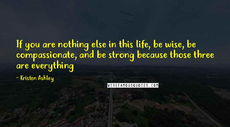 Kristen Ashley Quotes: If you are nothing else in this life, be wise, be compassionate, and be strong because those three are everything
