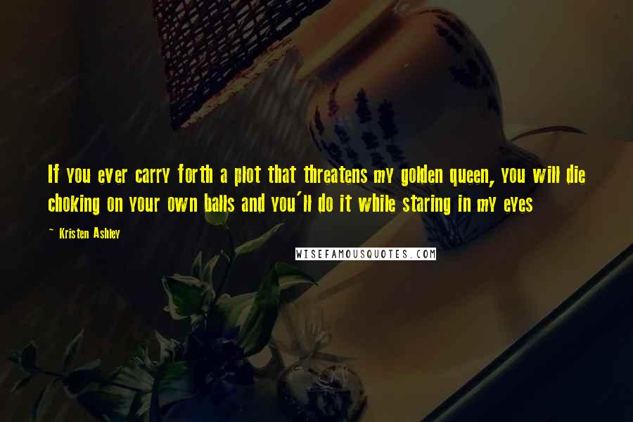 Kristen Ashley Quotes: If you ever carry forth a plot that threatens my golden queen, you will die choking on your own balls and you'll do it while staring in my eyes