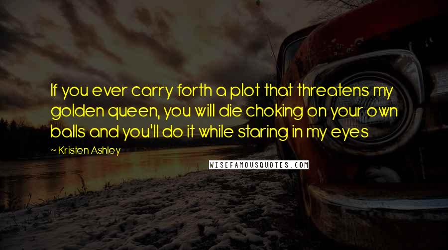 Kristen Ashley Quotes: If you ever carry forth a plot that threatens my golden queen, you will die choking on your own balls and you'll do it while staring in my eyes