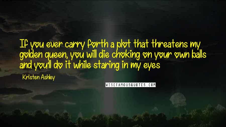 Kristen Ashley Quotes: If you ever carry forth a plot that threatens my golden queen, you will die choking on your own balls and you'll do it while staring in my eyes