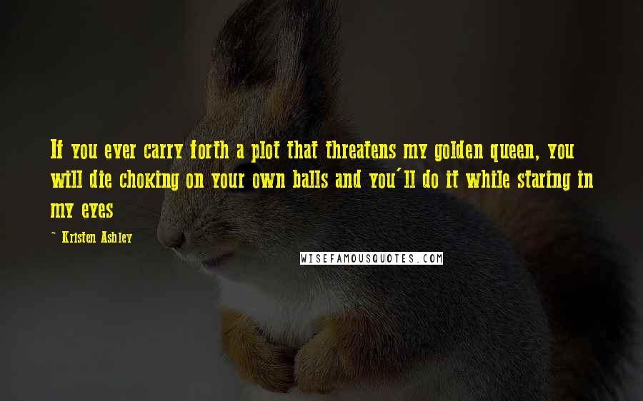 Kristen Ashley Quotes: If you ever carry forth a plot that threatens my golden queen, you will die choking on your own balls and you'll do it while staring in my eyes