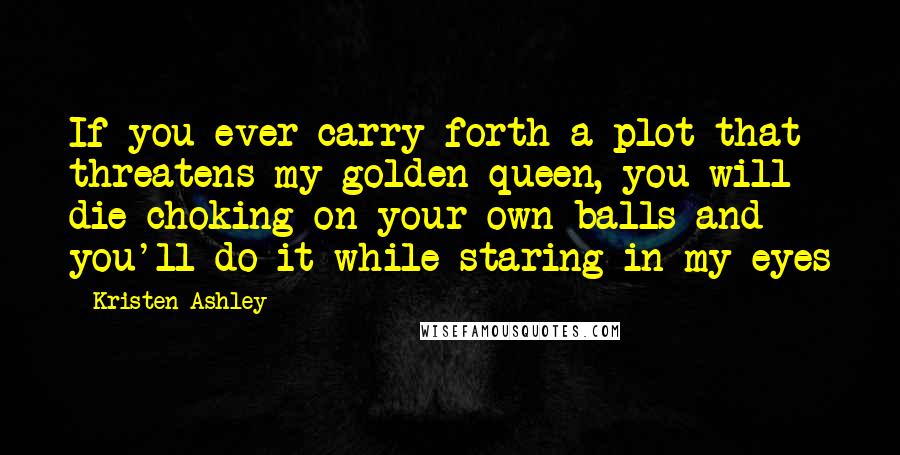 Kristen Ashley Quotes: If you ever carry forth a plot that threatens my golden queen, you will die choking on your own balls and you'll do it while staring in my eyes