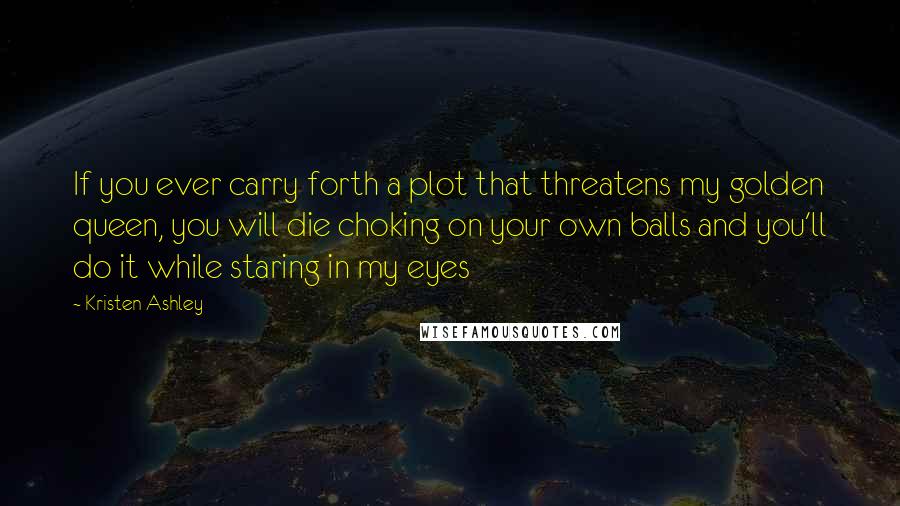 Kristen Ashley Quotes: If you ever carry forth a plot that threatens my golden queen, you will die choking on your own balls and you'll do it while staring in my eyes