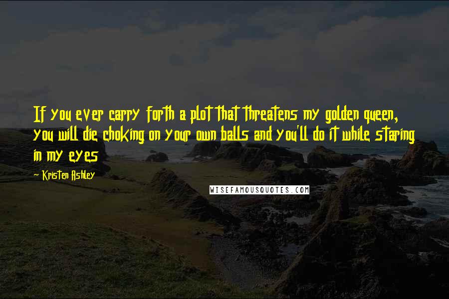 Kristen Ashley Quotes: If you ever carry forth a plot that threatens my golden queen, you will die choking on your own balls and you'll do it while staring in my eyes