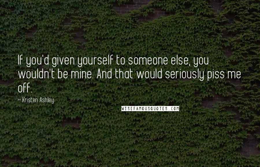Kristen Ashley Quotes: If you'd given yourself to someone else, you wouldn't be mine. And that would seriously piss me off.