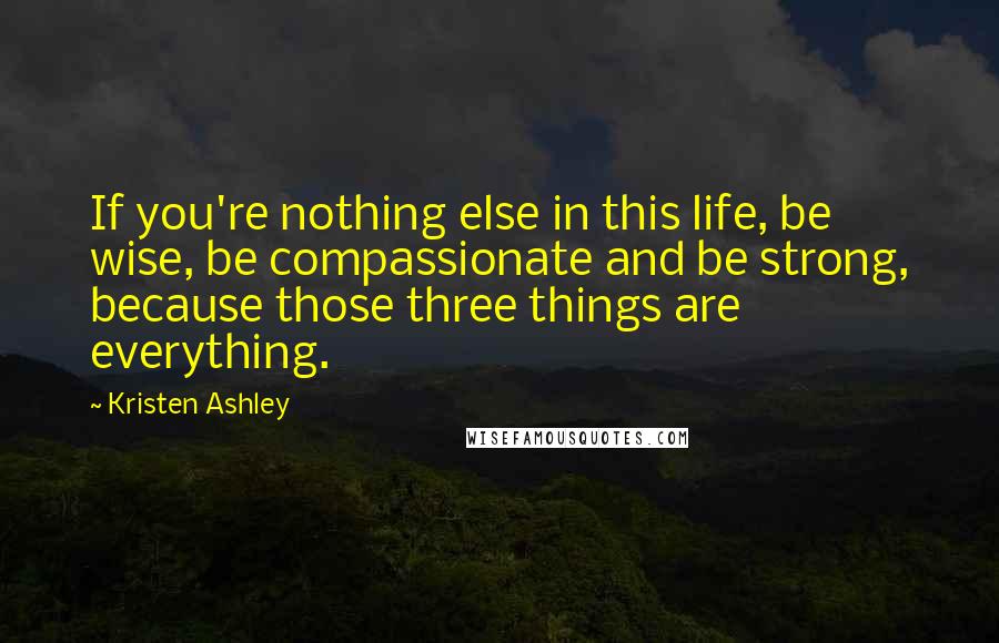 Kristen Ashley Quotes: If you're nothing else in this life, be wise, be compassionate and be strong, because those three things are everything.