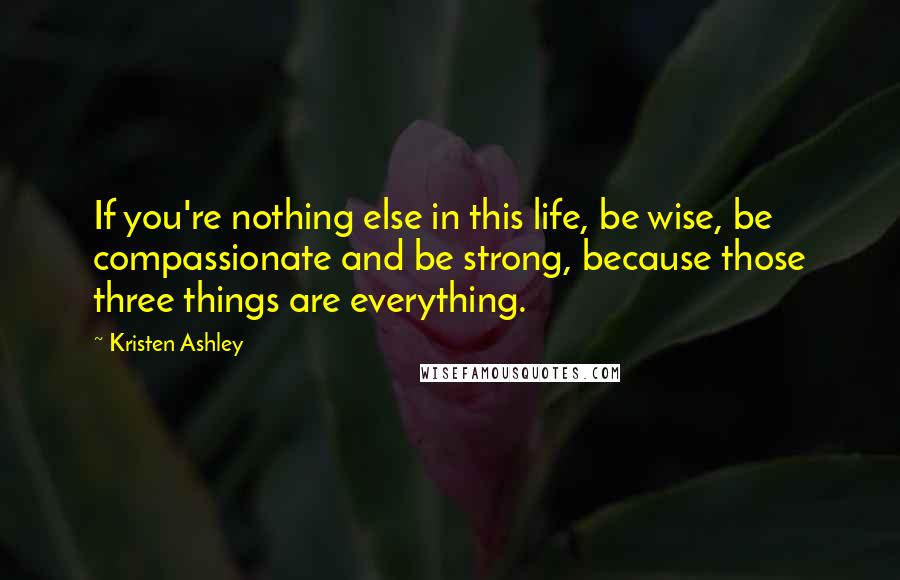 Kristen Ashley Quotes: If you're nothing else in this life, be wise, be compassionate and be strong, because those three things are everything.