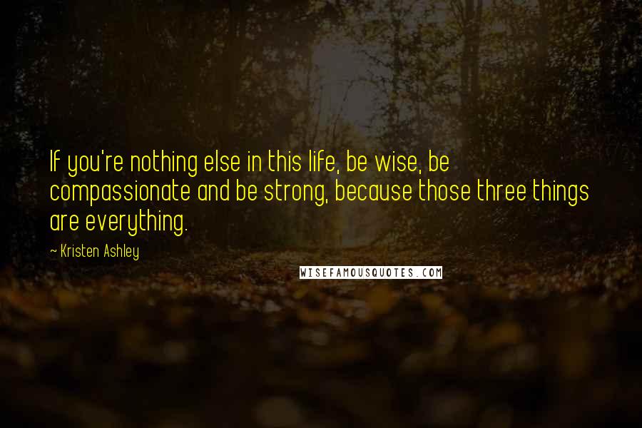 Kristen Ashley Quotes: If you're nothing else in this life, be wise, be compassionate and be strong, because those three things are everything.