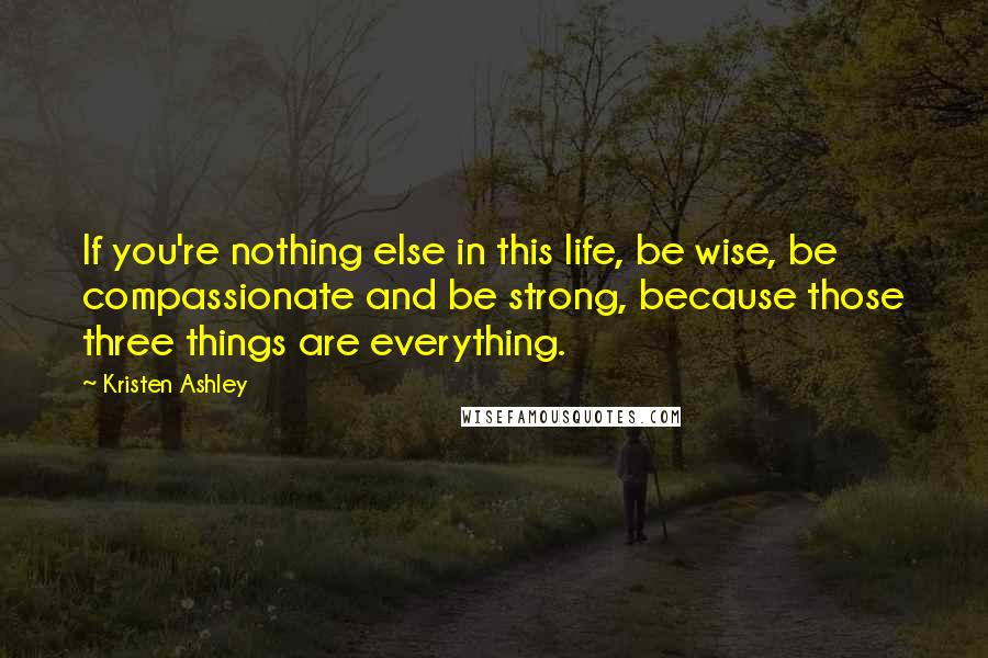 Kristen Ashley Quotes: If you're nothing else in this life, be wise, be compassionate and be strong, because those three things are everything.