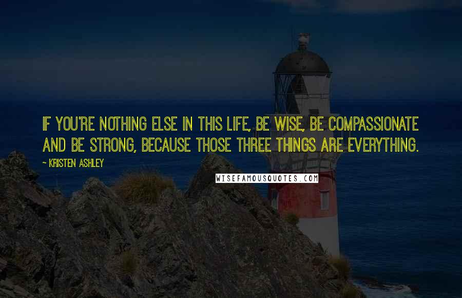 Kristen Ashley Quotes: If you're nothing else in this life, be wise, be compassionate and be strong, because those three things are everything.