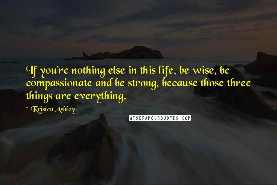 Kristen Ashley Quotes: If you're nothing else in this life, be wise, be compassionate and be strong, because those three things are everything.