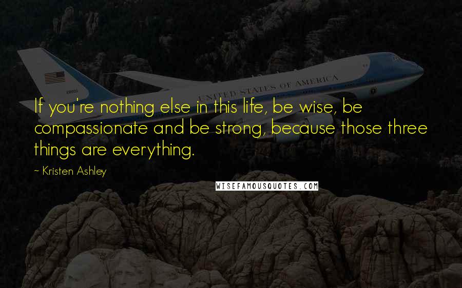 Kristen Ashley Quotes: If you're nothing else in this life, be wise, be compassionate and be strong, because those three things are everything.