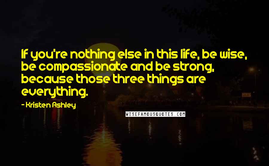 Kristen Ashley Quotes: If you're nothing else in this life, be wise, be compassionate and be strong, because those three things are everything.