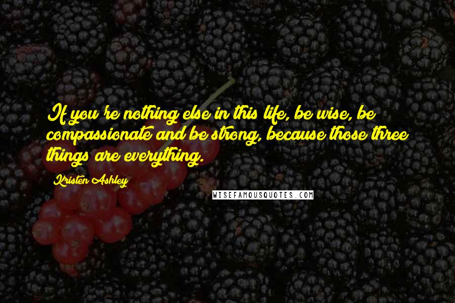 Kristen Ashley Quotes: If you're nothing else in this life, be wise, be compassionate and be strong, because those three things are everything.