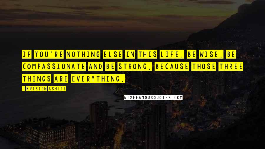 Kristen Ashley Quotes: If you're nothing else in this life, be wise, be compassionate and be strong, because those three things are everything.