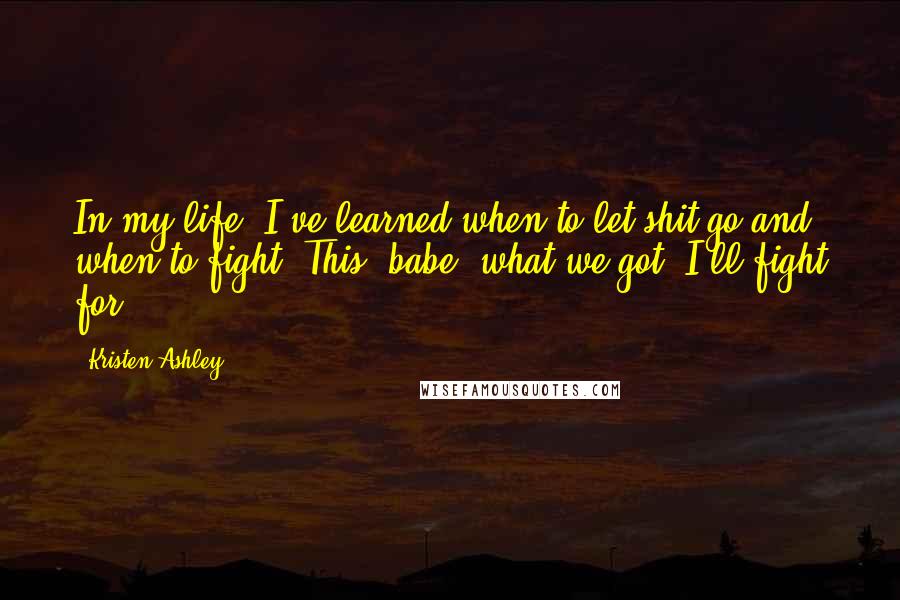 Kristen Ashley Quotes: In my life, I've learned when to let shit go and when to fight. This, babe, what we got, I'll fight for.