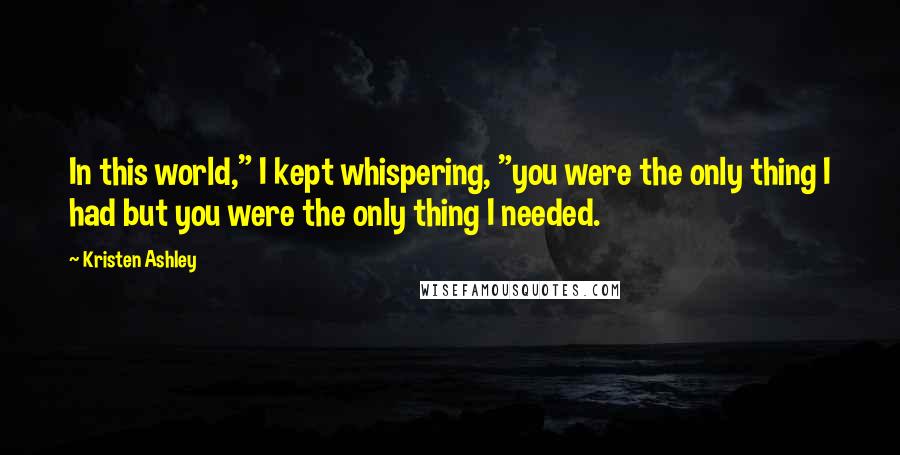 Kristen Ashley Quotes: In this world," I kept whispering, "you were the only thing I had but you were the only thing I needed.