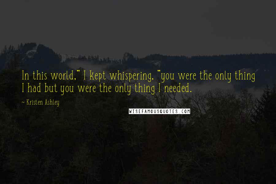 Kristen Ashley Quotes: In this world," I kept whispering, "you were the only thing I had but you were the only thing I needed.