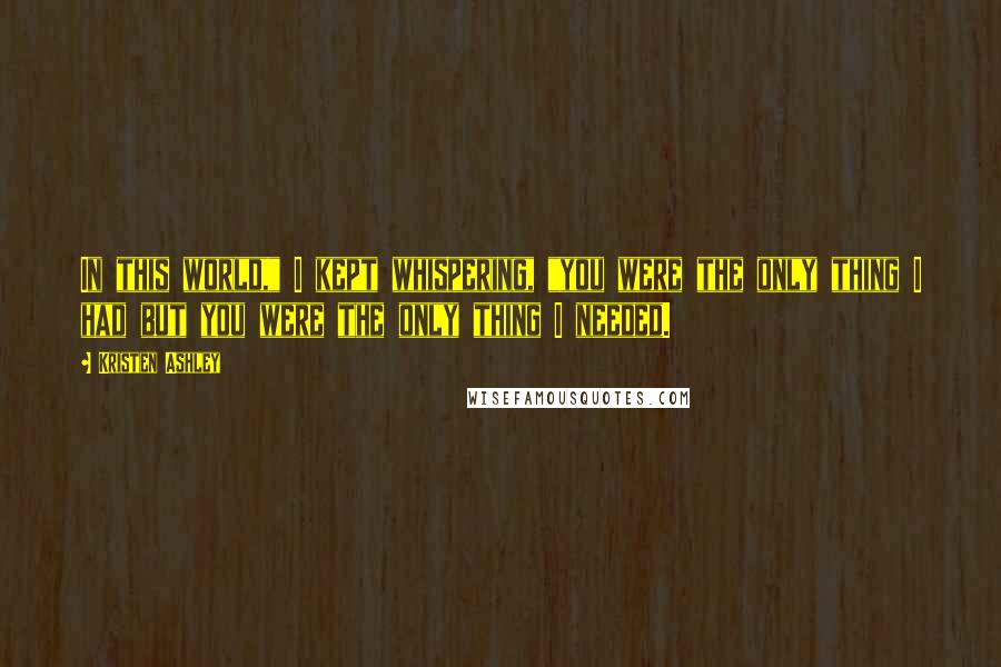 Kristen Ashley Quotes: In this world," I kept whispering, "you were the only thing I had but you were the only thing I needed.