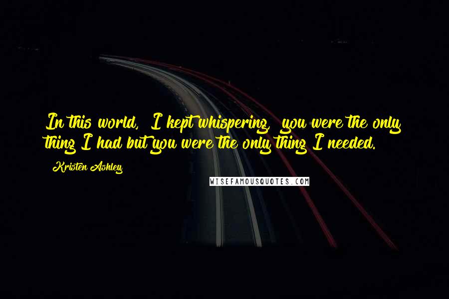 Kristen Ashley Quotes: In this world," I kept whispering, "you were the only thing I had but you were the only thing I needed.
