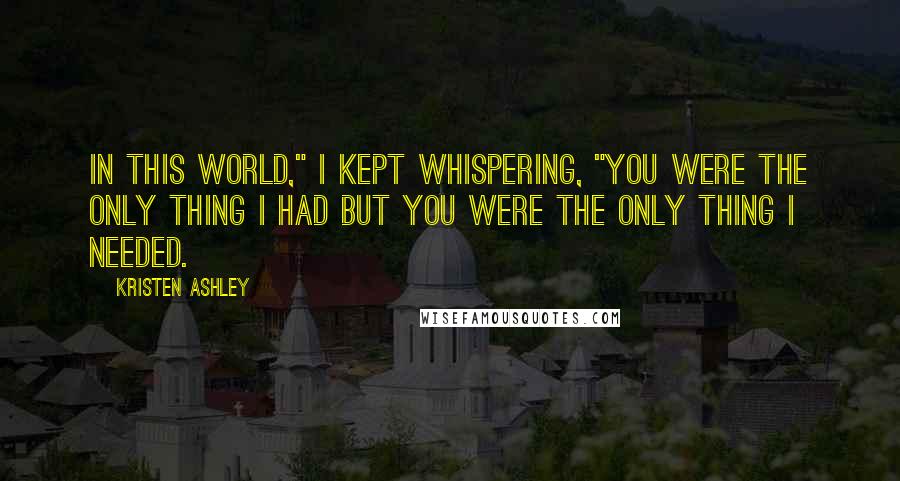 Kristen Ashley Quotes: In this world," I kept whispering, "you were the only thing I had but you were the only thing I needed.