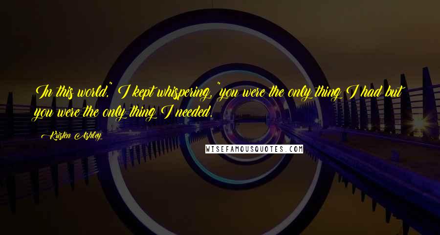 Kristen Ashley Quotes: In this world," I kept whispering, "you were the only thing I had but you were the only thing I needed.