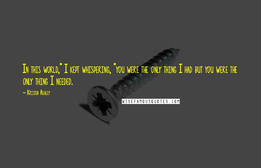 Kristen Ashley Quotes: In this world," I kept whispering, "you were the only thing I had but you were the only thing I needed.