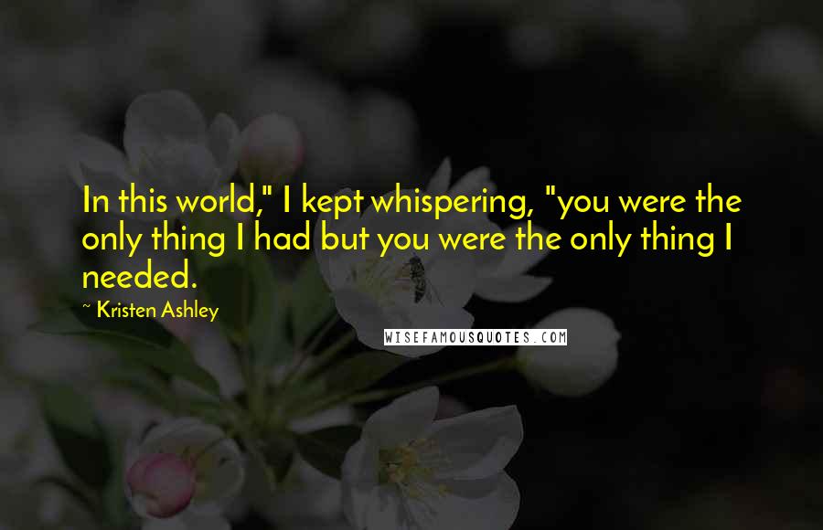 Kristen Ashley Quotes: In this world," I kept whispering, "you were the only thing I had but you were the only thing I needed.