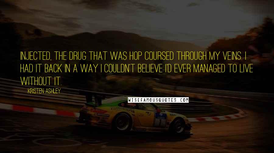 Kristen Ashley Quotes: Injected, the drug that was Hop coursed through my veins. I had it back in a way I couldn't believe I'd ever managed to live without it.