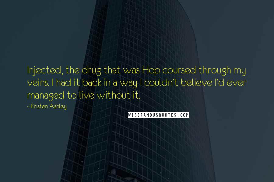 Kristen Ashley Quotes: Injected, the drug that was Hop coursed through my veins. I had it back in a way I couldn't believe I'd ever managed to live without it.