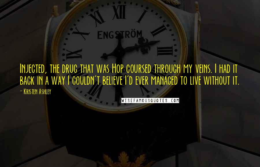 Kristen Ashley Quotes: Injected, the drug that was Hop coursed through my veins. I had it back in a way I couldn't believe I'd ever managed to live without it.