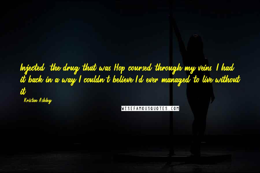 Kristen Ashley Quotes: Injected, the drug that was Hop coursed through my veins. I had it back in a way I couldn't believe I'd ever managed to live without it.
