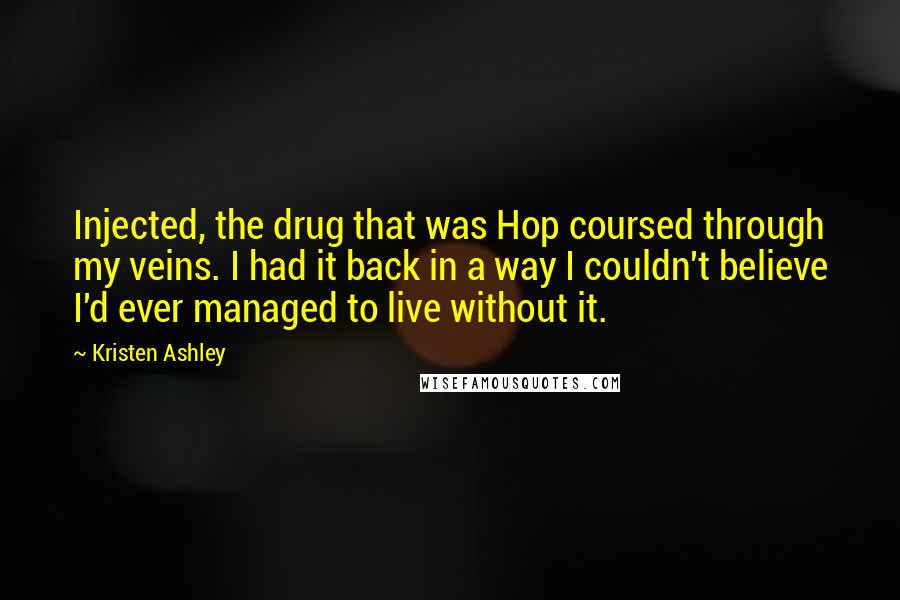 Kristen Ashley Quotes: Injected, the drug that was Hop coursed through my veins. I had it back in a way I couldn't believe I'd ever managed to live without it.