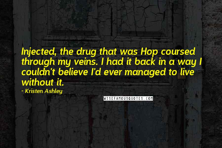 Kristen Ashley Quotes: Injected, the drug that was Hop coursed through my veins. I had it back in a way I couldn't believe I'd ever managed to live without it.