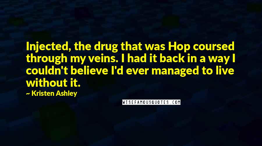 Kristen Ashley Quotes: Injected, the drug that was Hop coursed through my veins. I had it back in a way I couldn't believe I'd ever managed to live without it.