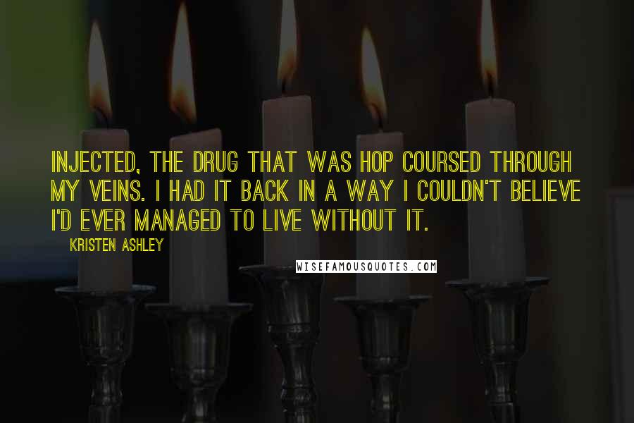 Kristen Ashley Quotes: Injected, the drug that was Hop coursed through my veins. I had it back in a way I couldn't believe I'd ever managed to live without it.