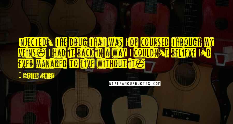 Kristen Ashley Quotes: Injected, the drug that was Hop coursed through my veins. I had it back in a way I couldn't believe I'd ever managed to live without it.