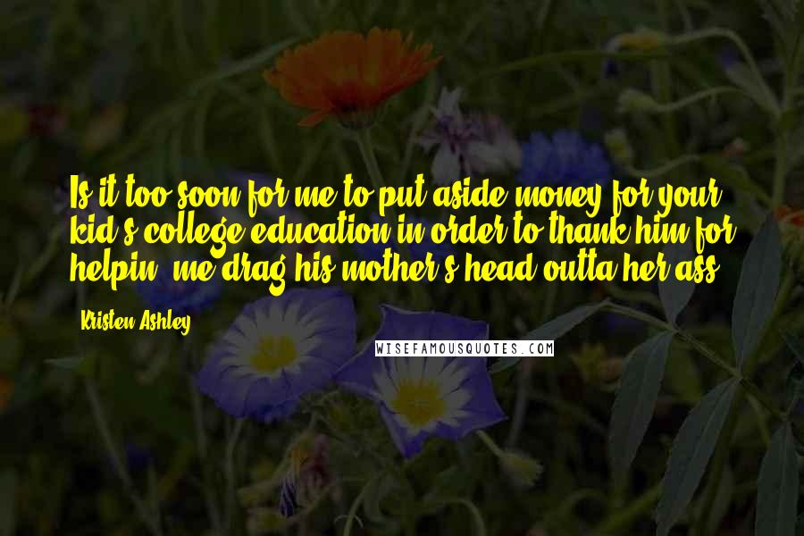 Kristen Ashley Quotes: Is it too soon for me to put aside money for your kid's college education in order to thank him for helpin' me drag his mother's head outta her ass?