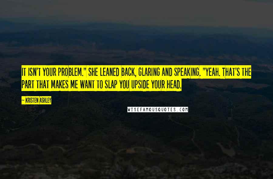 Kristen Ashley Quotes: It isn't your problem." She leaned back, glaring and speaking. "Yeah. That's the part that makes me want to slap you upside your head.