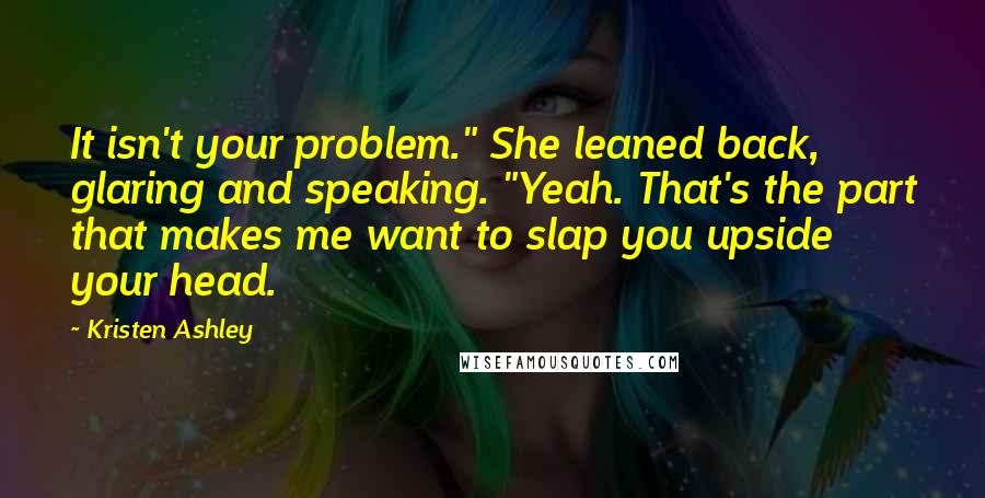 Kristen Ashley Quotes: It isn't your problem." She leaned back, glaring and speaking. "Yeah. That's the part that makes me want to slap you upside your head.