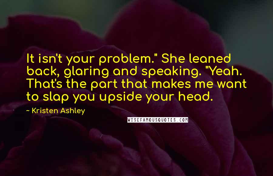 Kristen Ashley Quotes: It isn't your problem." She leaned back, glaring and speaking. "Yeah. That's the part that makes me want to slap you upside your head.
