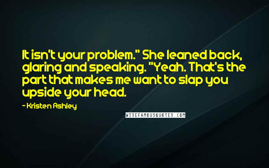 Kristen Ashley Quotes: It isn't your problem." She leaned back, glaring and speaking. "Yeah. That's the part that makes me want to slap you upside your head.