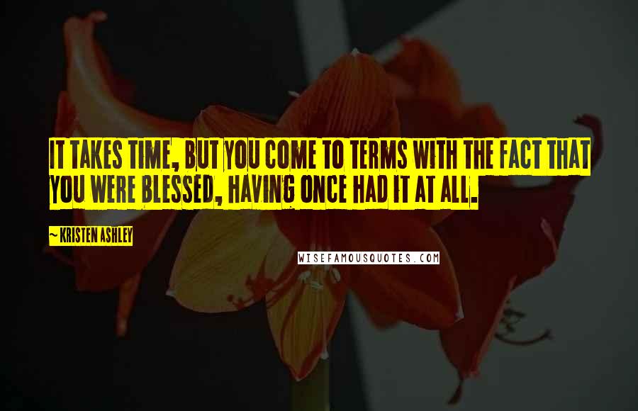 Kristen Ashley Quotes: It takes time, but you come to terms with the fact that you were blessed, having once had it at all.