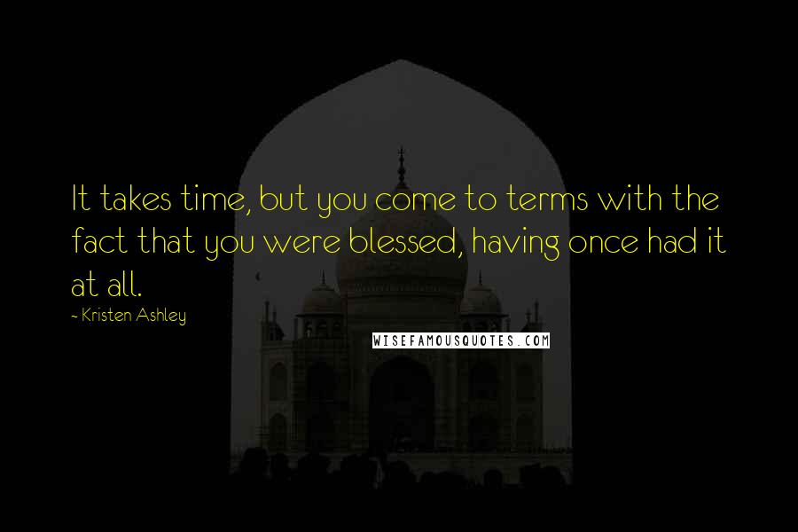 Kristen Ashley Quotes: It takes time, but you come to terms with the fact that you were blessed, having once had it at all.