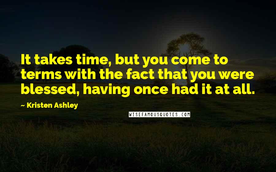 Kristen Ashley Quotes: It takes time, but you come to terms with the fact that you were blessed, having once had it at all.