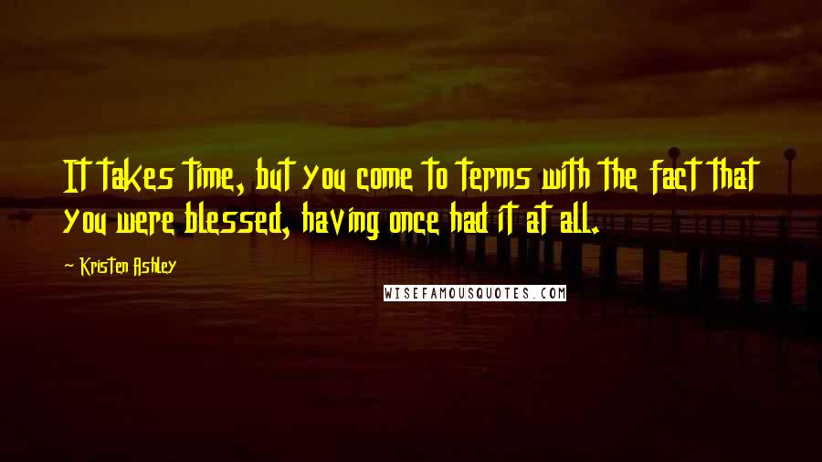 Kristen Ashley Quotes: It takes time, but you come to terms with the fact that you were blessed, having once had it at all.