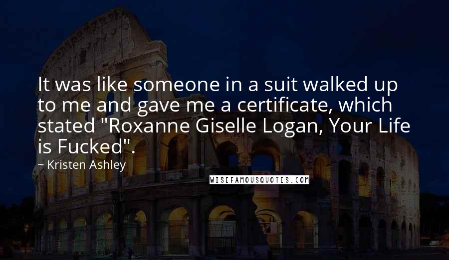 Kristen Ashley Quotes: It was like someone in a suit walked up to me and gave me a certificate, which stated "Roxanne Giselle Logan, Your Life is Fucked".