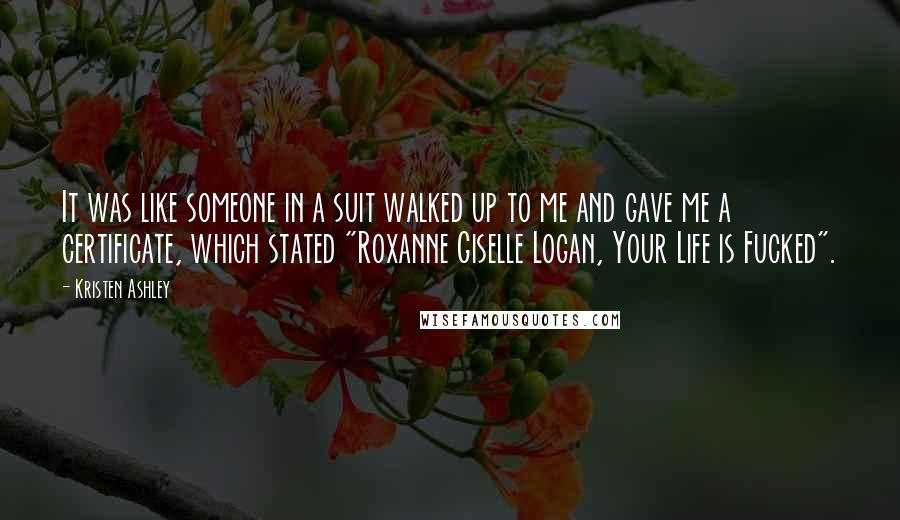 Kristen Ashley Quotes: It was like someone in a suit walked up to me and gave me a certificate, which stated "Roxanne Giselle Logan, Your Life is Fucked".